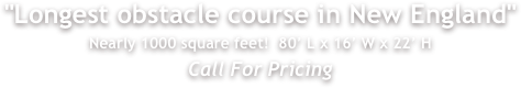 "Longest obstacle course in New England"
Nearly 1000 square feet!  80&rsquo; L x 16&rsquo; W x 22&rsquo; H
Call For Pricing